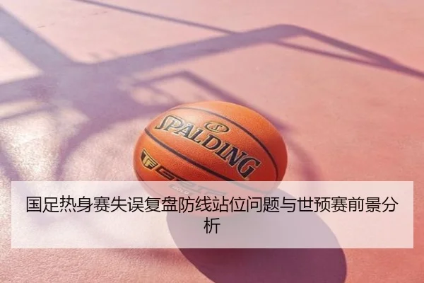国足热身赛失误复盘防线站位问题与世预赛前景分析