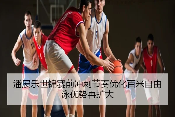 潘展乐世锦赛前冲刺节奏优化百米自由泳优势再扩大