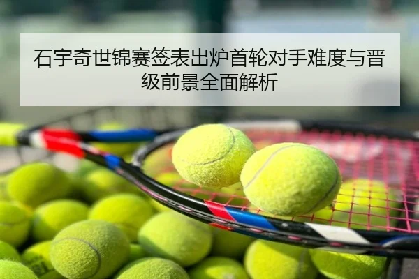 石宇奇世锦赛签表出炉首轮对手难度与晋级前景全面解析