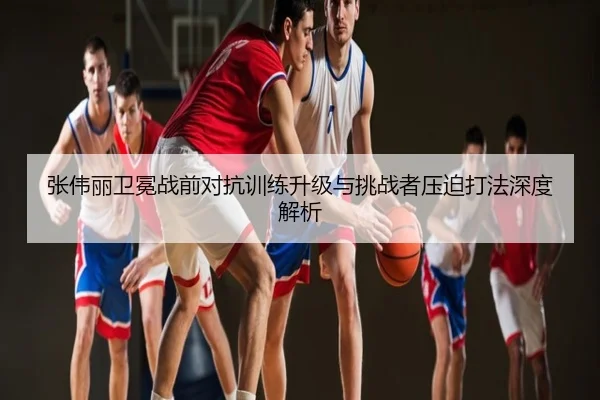 张伟丽卫冕战前对抗训练升级与挑战者压迫打法深度解析