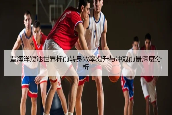 覃海洋短池世界杯前转身效率提升与冲冠前景深度分析